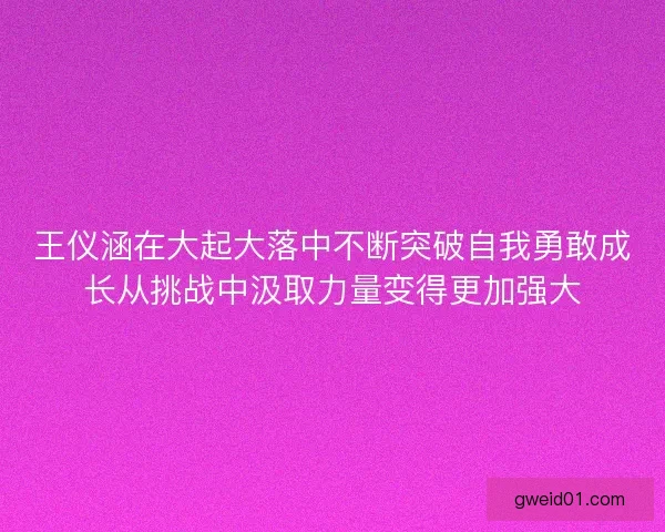 王仪涵在大起大落中不断突破自我勇敢成长从挑战中汲取力量变得更加强大