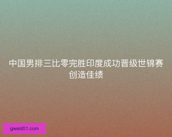 中国男排三比零完胜印度成功晋级世锦赛创造佳绩