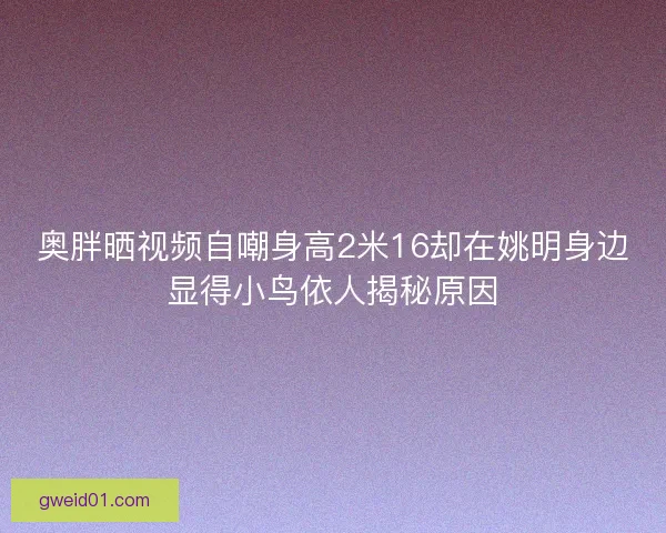 奥胖晒视频自嘲身高2米16却在姚明身边显得小鸟依人揭秘原因