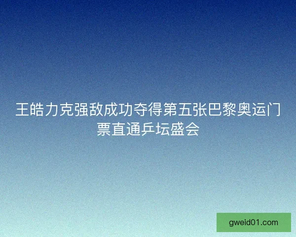 王皓力克强敌成功夺得第五张巴黎奥运门票直通乒坛盛会