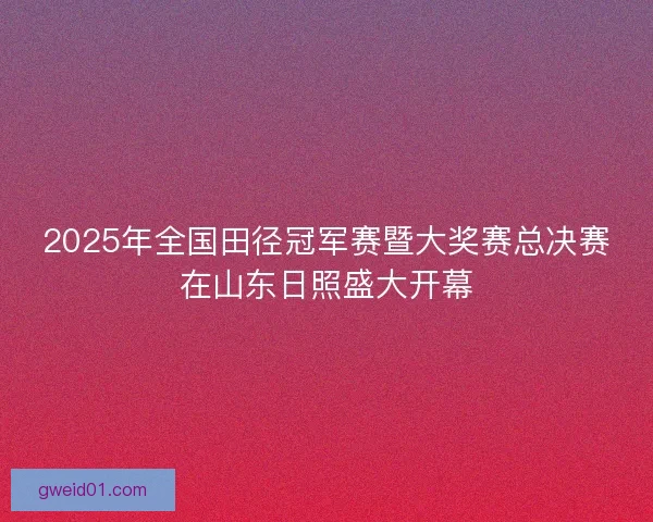 2025年全国田径冠军赛暨大奖赛总决赛在山东日照盛大开幕