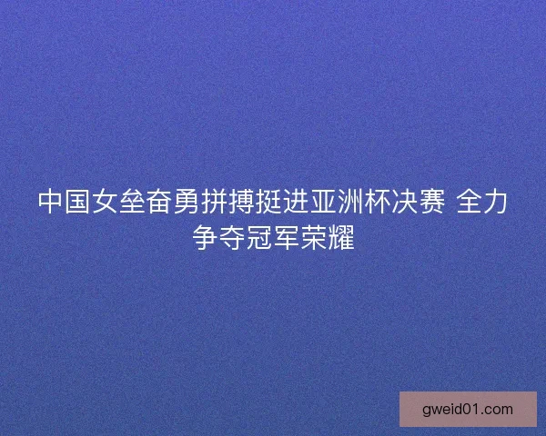 中国女垒奋勇拼搏挺进亚洲杯决赛 全力争夺冠军荣耀