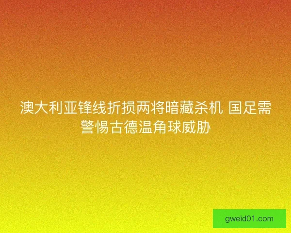 澳大利亚锋线折损两将暗藏杀机 国足需警惕古德温角球威胁