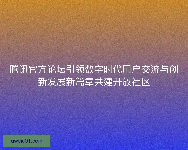腾讯官方论坛引领数字时代用户交流与创新发展新篇章共建开放社区